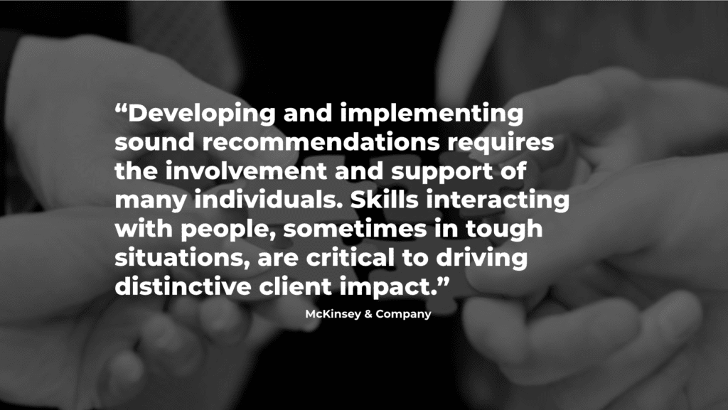 McKinsey & Co quote: Developing and implementing sound recommendations requires the involvement and support of many individuals. Skills interacting with people, sometimes in tough situations, are critical to driving distinctive client impact.